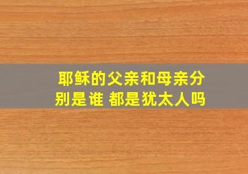 耶稣的父亲和母亲分别是谁 都是犹太人吗